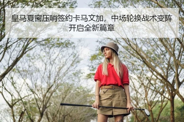 皇马夏窗压哨签约卡马文加，中场轮换战术变阵开启全新篇章